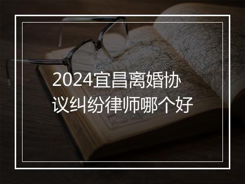 2024宜昌离婚协议纠纷律师哪个好