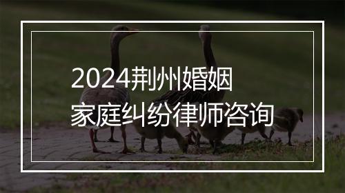 2024荆州婚姻家庭纠纷律师咨询