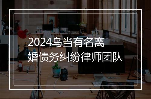 2024乌当有名离婚债务纠纷律师团队