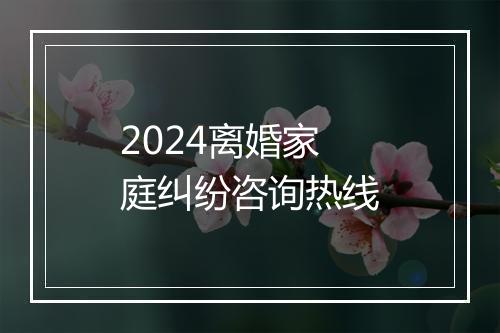 2024离婚家庭纠纷咨询热线