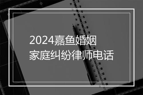 2024嘉鱼婚姻家庭纠纷律师电话
