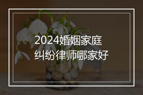 2024婚姻家庭纠纷律师哪家好