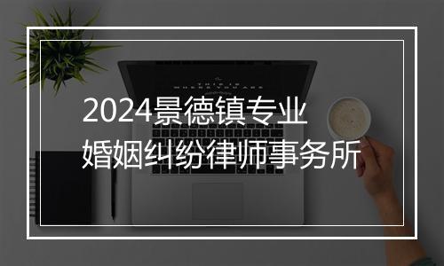 2024景德镇专业婚姻纠纷律师事务所