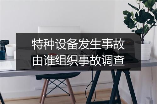 特种设备发生事故由谁组织事故调查