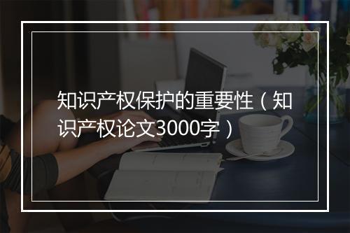知识产权保护的重要性（知识产权论文3000字）