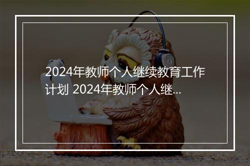 2024年教师个人继续教育工作计划 2024年教师个人继续教育学习计划精心挑选6篇