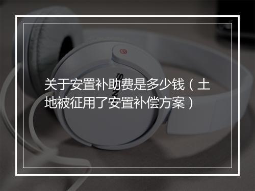关于安置补助费是多少钱（土地被征用了安置补偿方案）