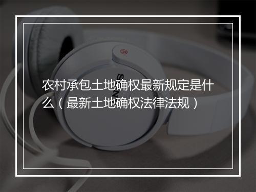 农村承包土地确权最新规定是什么（最新土地确权法律法规）