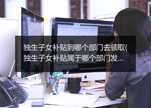独生子女补贴到哪个部门去领取(独生子女补贴属于哪个部门发放)