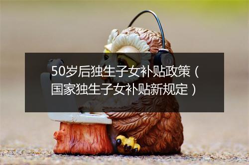 50岁后独生子女补贴政策（国家独生子女补贴新规定）