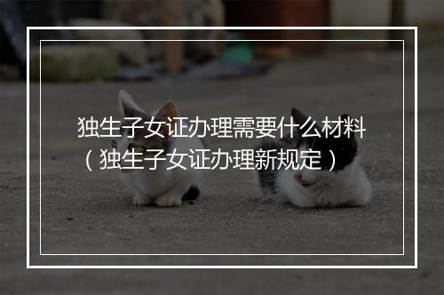 独生子女证办理需要什么材料（独生子女证办理新规定）