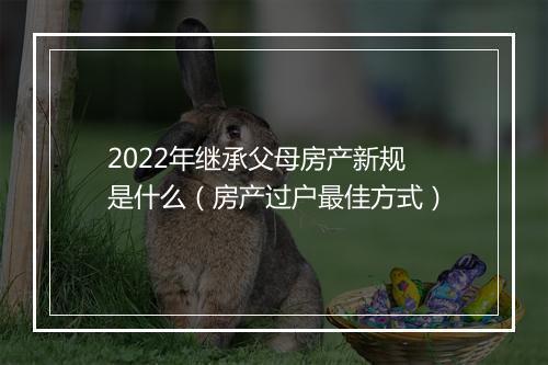 2022年继承父母房产新规是什么（房产过户最佳方式）
