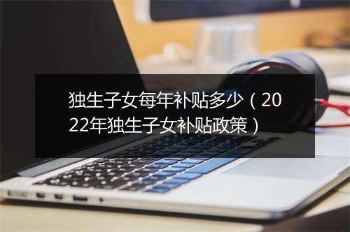 独生子女每年补贴多少（2022年独生子女补贴政策）