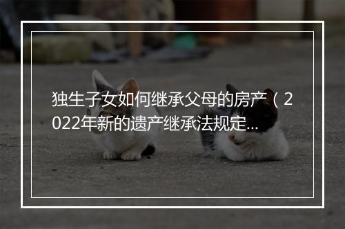 独生子女如何继承父母的房产（2022年新的遗产继承法规定）