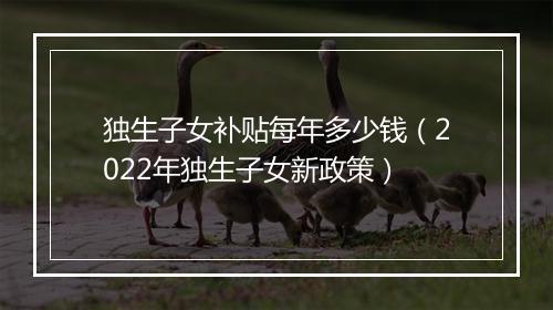 独生子女补贴每年多少钱（2022年独生子女新政策）
