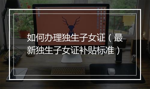 如何办理独生子女证（最新独生子女证补贴标准）