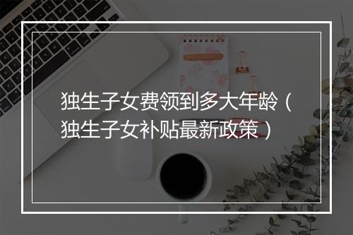独生子女费领到多大年龄（独生子女补贴最新政策）