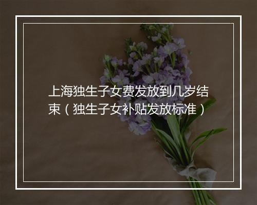 上海独生子女费发放到几岁结束（独生子女补贴发放标准）