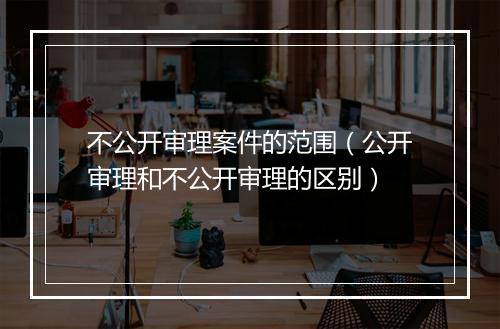 不公开审理案件的范围（公开审理和不公开审理的区别）