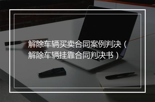 解除车辆买卖合同案例判决（解除车辆挂靠合同判决书）