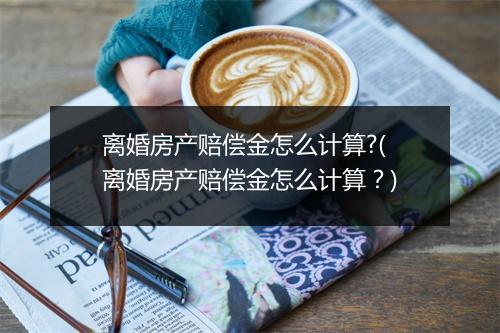 离婚房产赔偿金怎么计算?(离婚房产赔偿金怎么计算？)