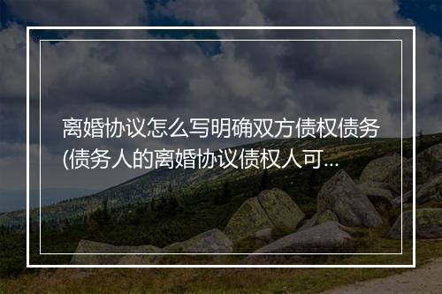 离婚协议怎么写明确双方债权债务(债务人的离婚协议债权人可以查吗)