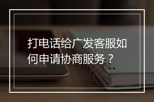 打电话给广发客服如何申请协商服务？