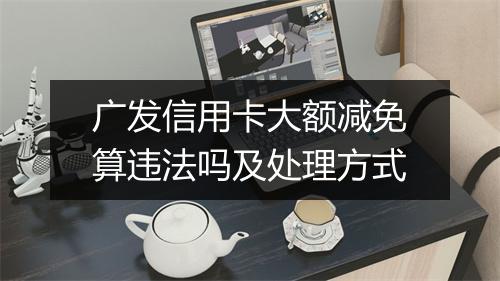 广发信用卡大额减免算违法吗及处理方式