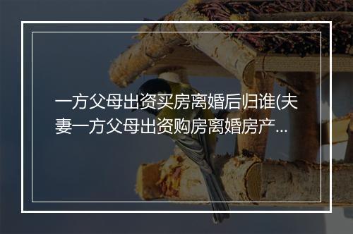 一方父母出资买房离婚后归谁(夫妻一方父母出资购房离婚房产如何分割)