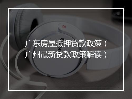 广东房屋抵押贷款政策（广州最新贷款政策解读）