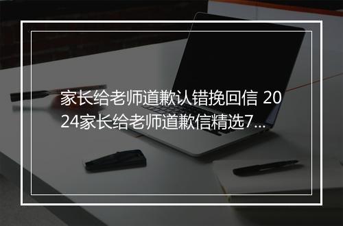 家长给老师道歉认错挽回信 2024家长给老师道歉信精选7篇