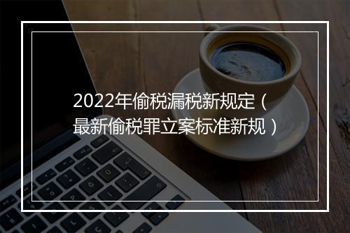 2022年偷税漏税新规定（最新偷税罪立案标准新规）