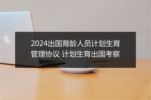 2024出国育龄人员计划生育管理协议 计划生育出国考察