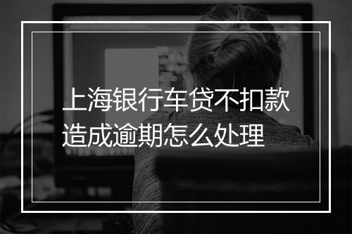 上海银行车贷不扣款造成逾期怎么处理