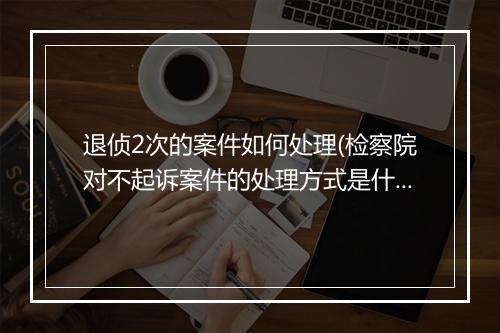 退侦2次的案件如何处理(检察院对不起诉案件的处理方式是什么)