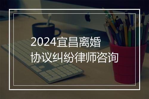 2024宜昌离婚协议纠纷律师咨询