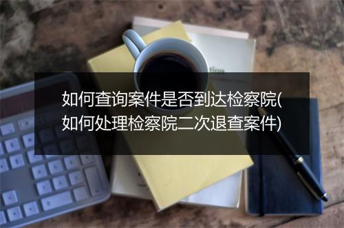 如何查询案件是否到达检察院(如何处理检察院二次退查案件)