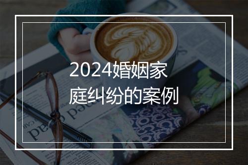 2024婚姻家庭纠纷的案例