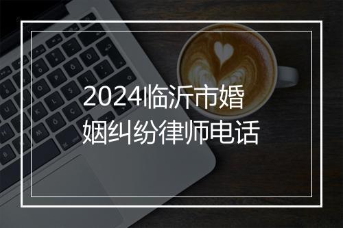 2024临沂市婚姻纠纷律师电话