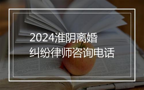 2024淮阴离婚纠纷律师咨询电话