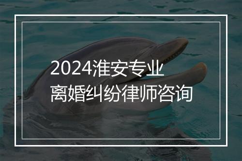 2024淮安专业离婚纠纷律师咨询