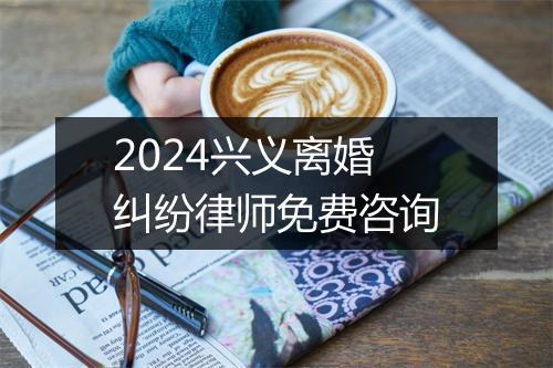 2024兴义离婚纠纷律师免费咨询