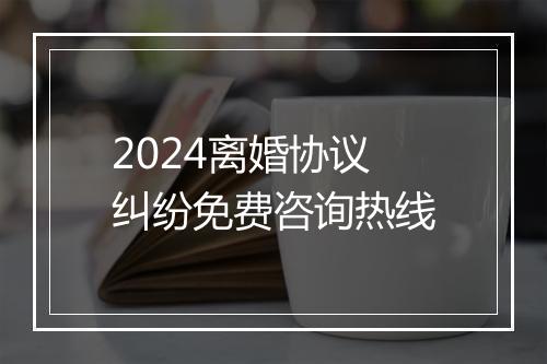 2024离婚协议纠纷免费咨询热线