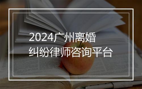 2024广州离婚纠纷律师咨询平台