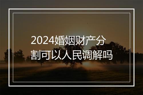 2024婚姻财产分割可以人民调解吗
