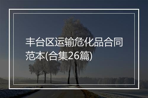 丰台区运输危化品合同范本(合集26篇)
