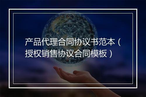 产品代理合同协议书范本（授权销售协议合同模板）