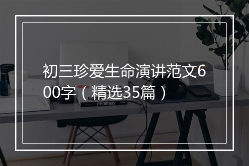 初三珍爱生命演讲范文600字（精选35篇）