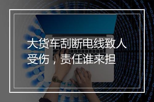 大货车刮断电线致人受伤，责任谁来担