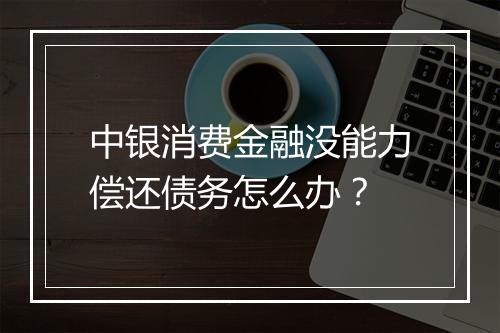 中银消费金融没能力偿还债务怎么办？